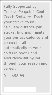 Fully Supported by Tropical Penguin’s Cool Coach Software. Track your stroke count, calculate distance per stroke, find and maintain your perfect cadence and connect it all automatically to your shifts in power and endurance set by set through your season and career.
Just $98.99

Call 800.999.0824

